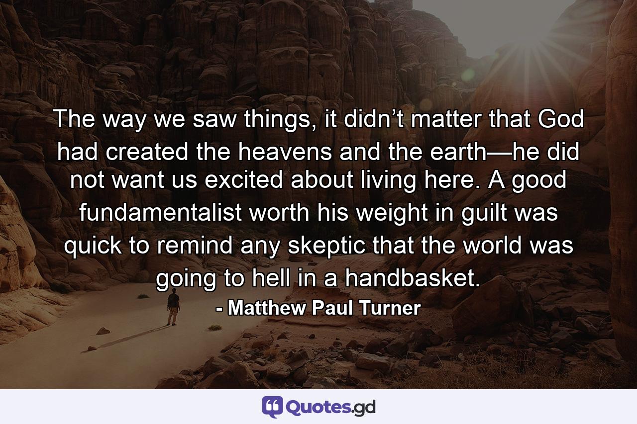 The way we saw things, it didn’t matter that God had created the heavens and the earth—he did not want us excited about living here. A good fundamentalist worth his weight in guilt was quick to remind any skeptic that the world was going to hell in a handbasket. - Quote by Matthew Paul Turner