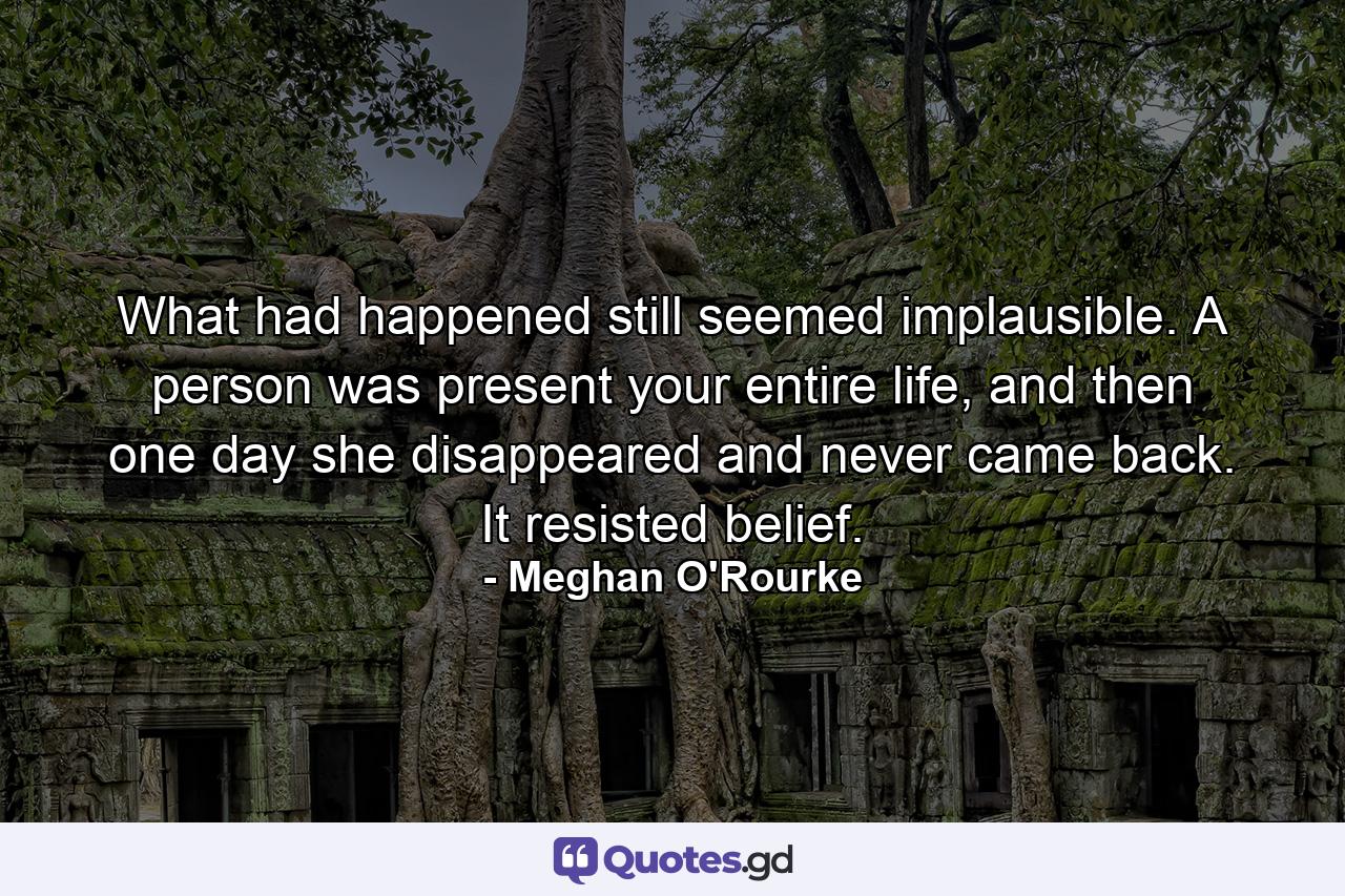 What had happened still seemed implausible. A person was present your entire life, and then one day she disappeared and never came back. It resisted belief. - Quote by Meghan O'Rourke