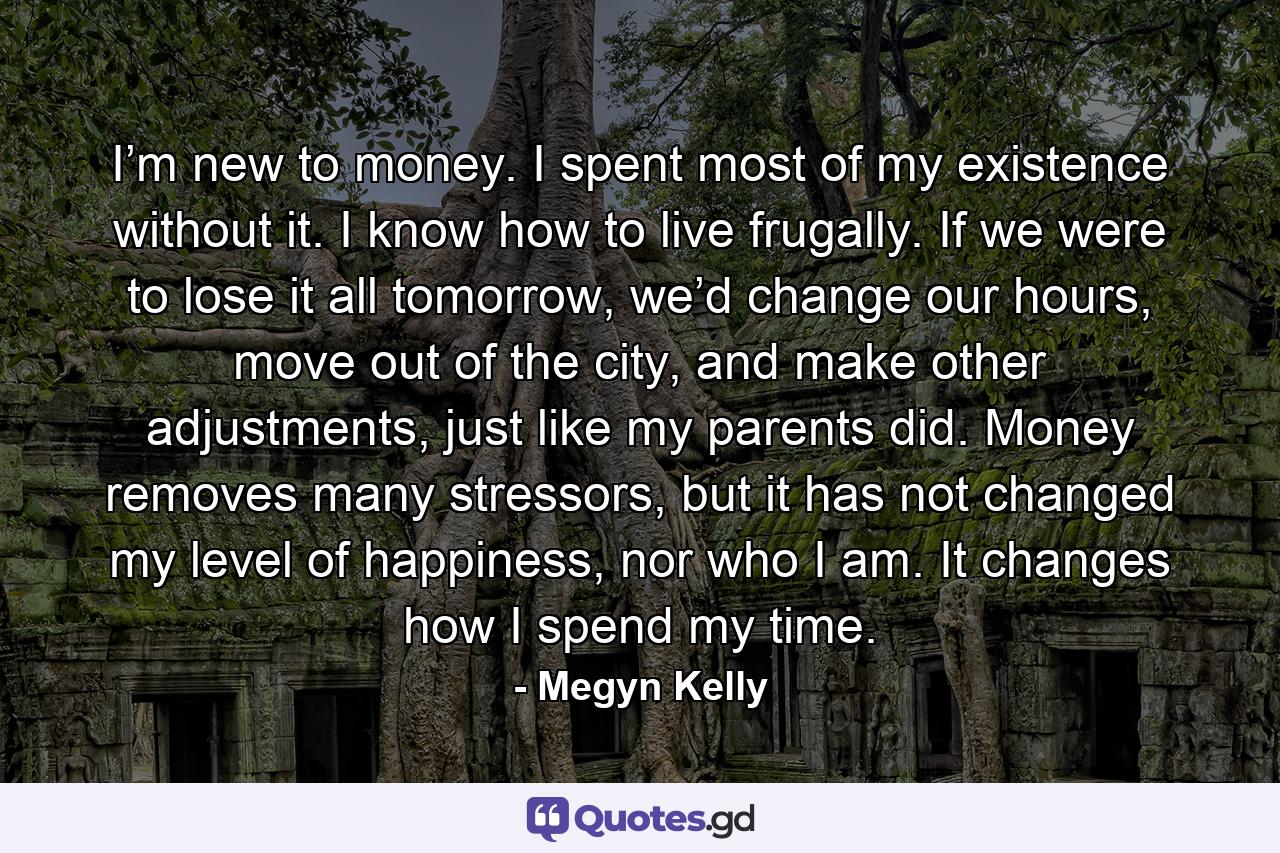 I’m new to money. I spent most of my existence without it. I know how to live frugally. If we were to lose it all tomorrow, we’d change our hours, move out of the city, and make other adjustments, just like my parents did. Money removes many stressors, but it has not changed my level of happiness, nor who I am. It changes how I spend my time. - Quote by Megyn Kelly