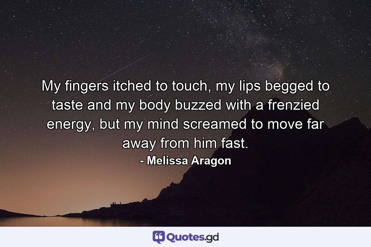 My fingers itched to touch, my lips begged to taste and my body buzzed with a frenzied energy, but my mind screamed to move far away from him fast. - Quote by Melissa Aragon