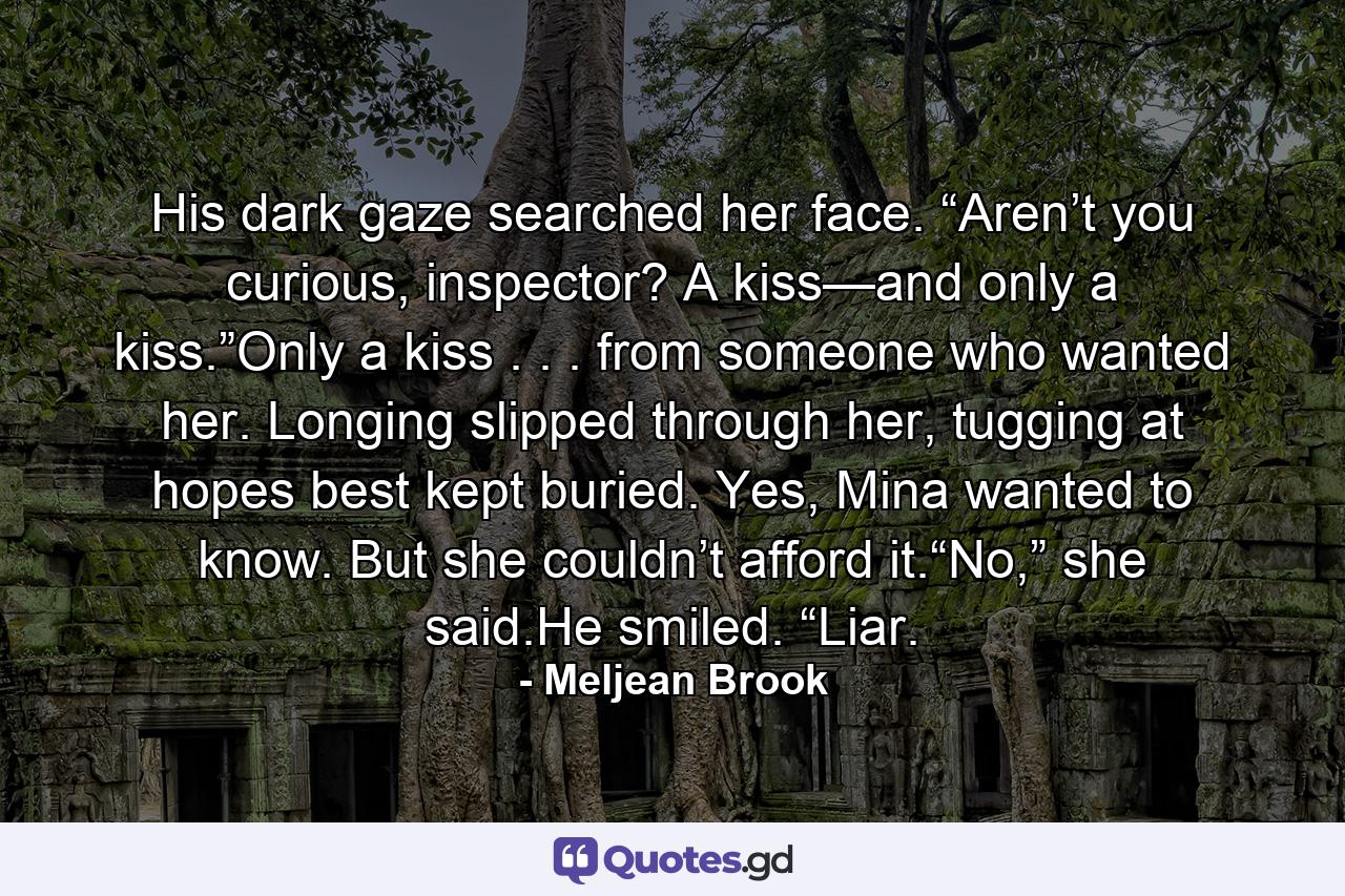 His dark gaze searched her face. “Aren’t you curious, inspector? A kiss—and only a kiss.”Only a kiss . . . from someone who wanted her. Longing slipped through her, tugging at hopes best kept buried. Yes, Mina wanted to know. But she couldn’t afford it.“No,” she said.He smiled. “Liar. - Quote by Meljean Brook