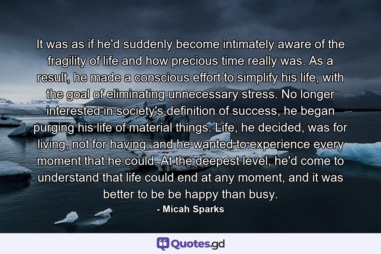 It was as if he'd suddenly become intimately aware of the fragility of life and how precious time really was. As a result, he made a conscious effort to simplify his life, with the goal of eliminating unnecessary stress. No longer interested in society's definition of success, he began purging his life of material things. Life, he decided, was for living, not for having, and he wanted to experience every moment that he could. At the deepest level, he'd come to understand that life could end at any moment, and it was better to be be happy than busy. - Quote by Micah Sparks