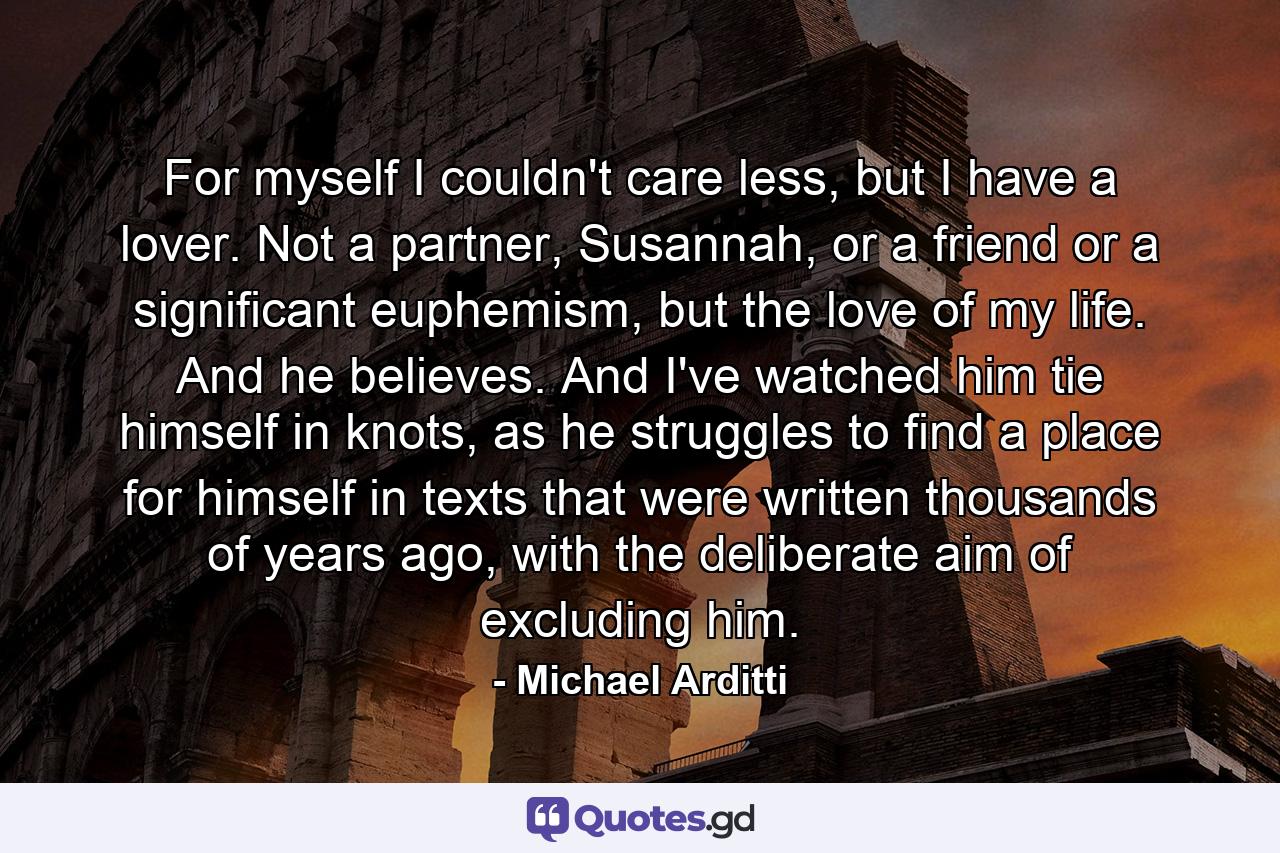 For myself I couldn't care less, but I have a lover. Not a partner, Susannah, or a friend or a significant euphemism, but the love of my life. And he believes. And I've watched him tie himself in knots, as he struggles to find a place for himself in texts that were written thousands of years ago, with the deliberate aim of excluding him. - Quote by Michael Arditti