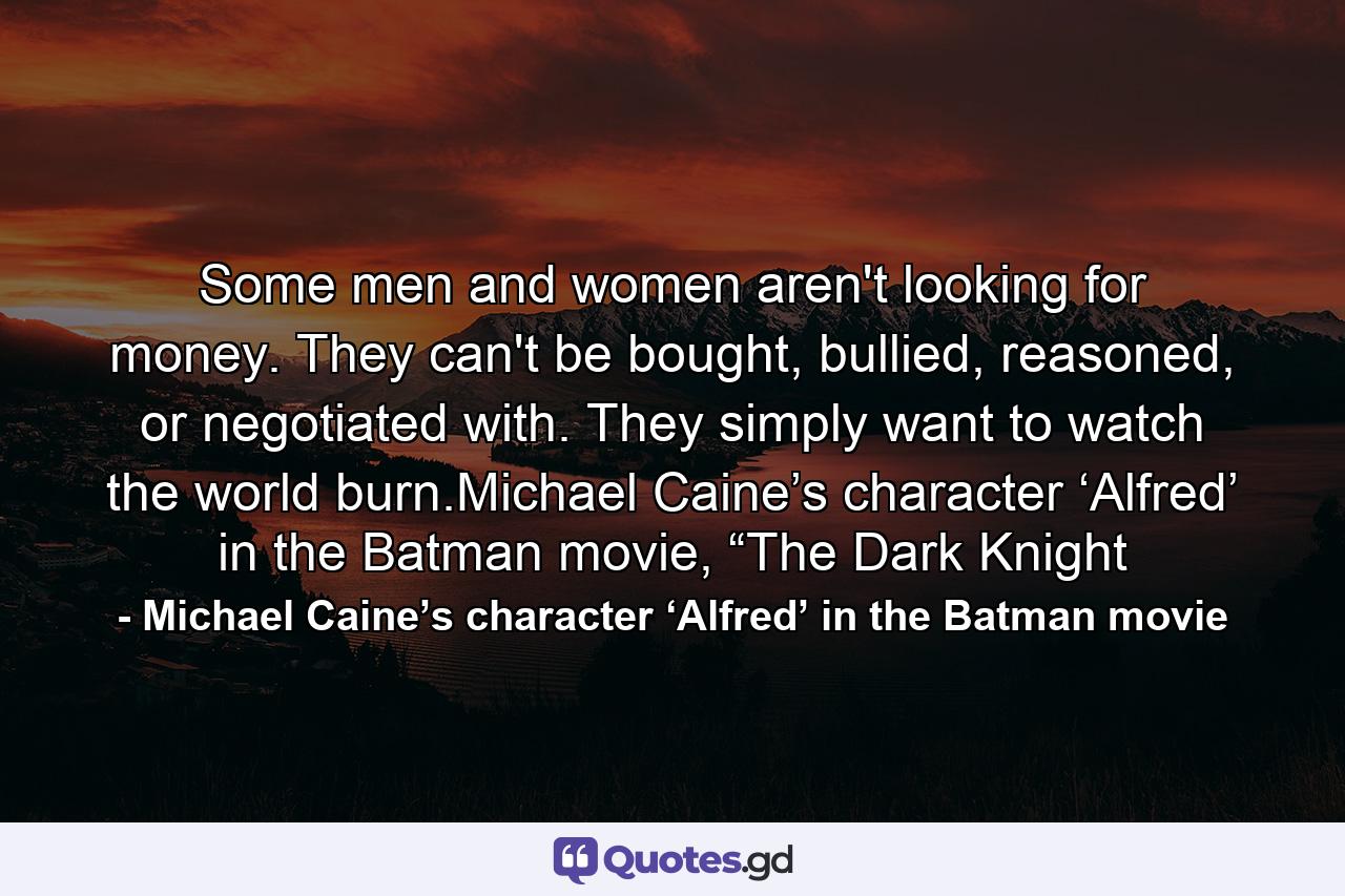 Some men and women aren't looking for money. They can't be bought, bullied, reasoned, or negotiated with. They simply want to watch the world burn.Michael Caine’s character ‘Alfred’ in the Batman movie, “The Dark Knight - Quote by Michael Caine’s character ‘Alfred’ in the Batman movie