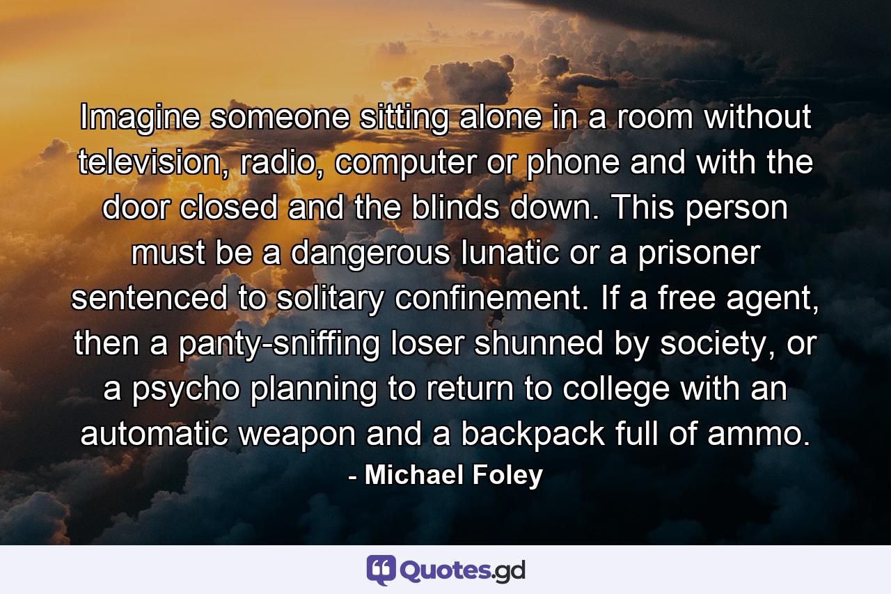 Imagine someone sitting alone in a room without television, radio, computer or phone and with the door closed and the blinds down. This person must be a dangerous lunatic or a prisoner sentenced to solitary confinement. If a free agent, then a panty-sniffing loser shunned by society, or a psycho planning to return to college with an automatic weapon and a backpack full of ammo. - Quote by Michael Foley