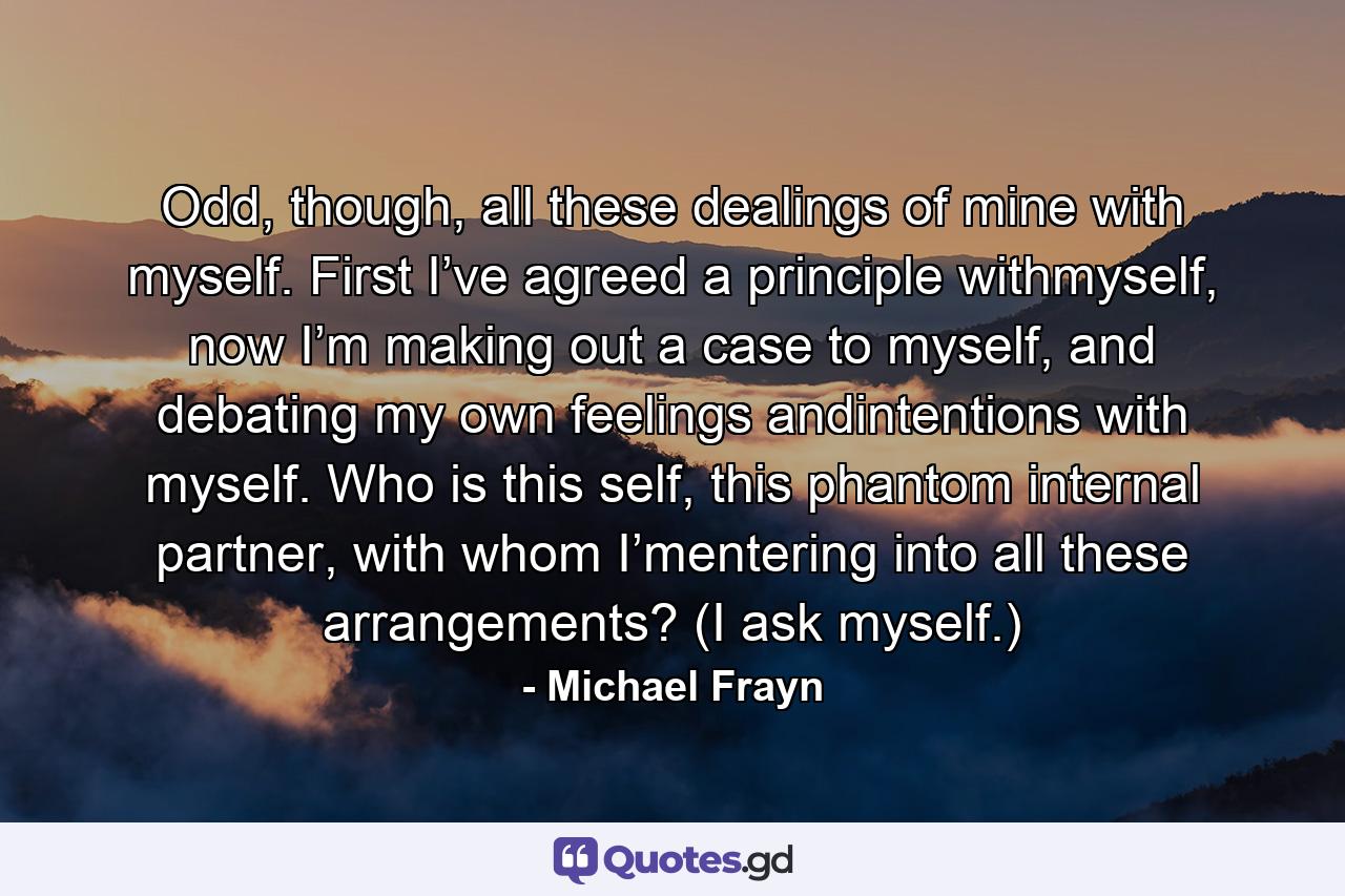 Odd, though, all these dealings of mine with myself. First I’ve agreed a principle withmyself, now I’m making out a case to myself, and debating my own feelings andintentions with myself. Who is this self, this phantom internal partner, with whom I’mentering into all these arrangements? (I ask myself.) - Quote by Michael Frayn