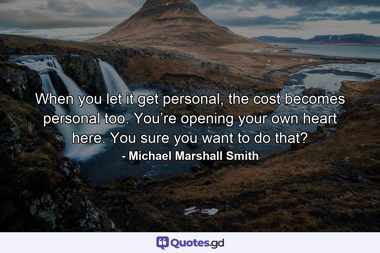 When you let it get personal, the cost becomes personal too. You’re opening your own heart here. You sure you want to do that? - Quote by Michael Marshall Smith