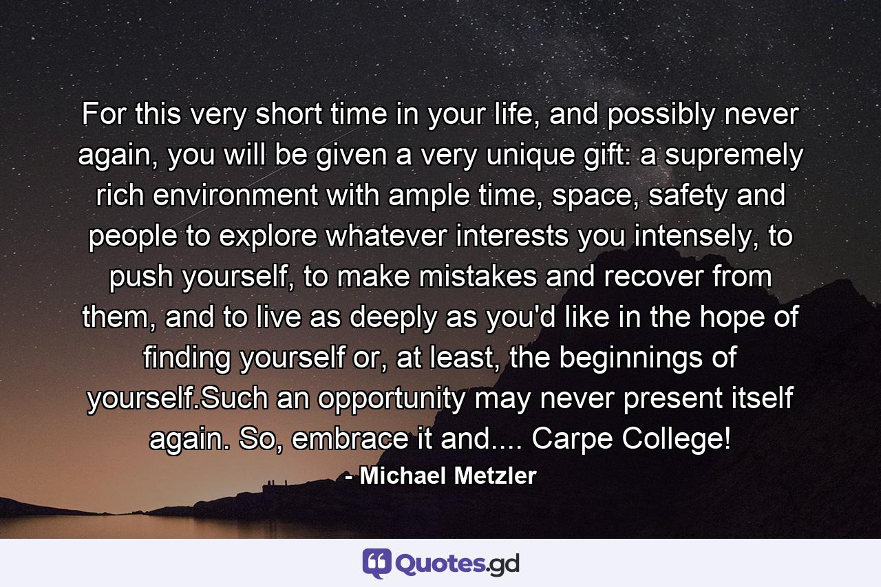 For this very short time in your life, and possibly never again, you will be given a very unique gift: a supremely rich environment with ample time, space, safety and people to explore whatever interests you intensely, to push yourself, to make mistakes and recover from them, and to live as deeply as you'd like in the hope of finding yourself or, at least, the beginnings of yourself.Such an opportunity may never present itself again. So, embrace it and.... Carpe College! - Quote by Michael Metzler