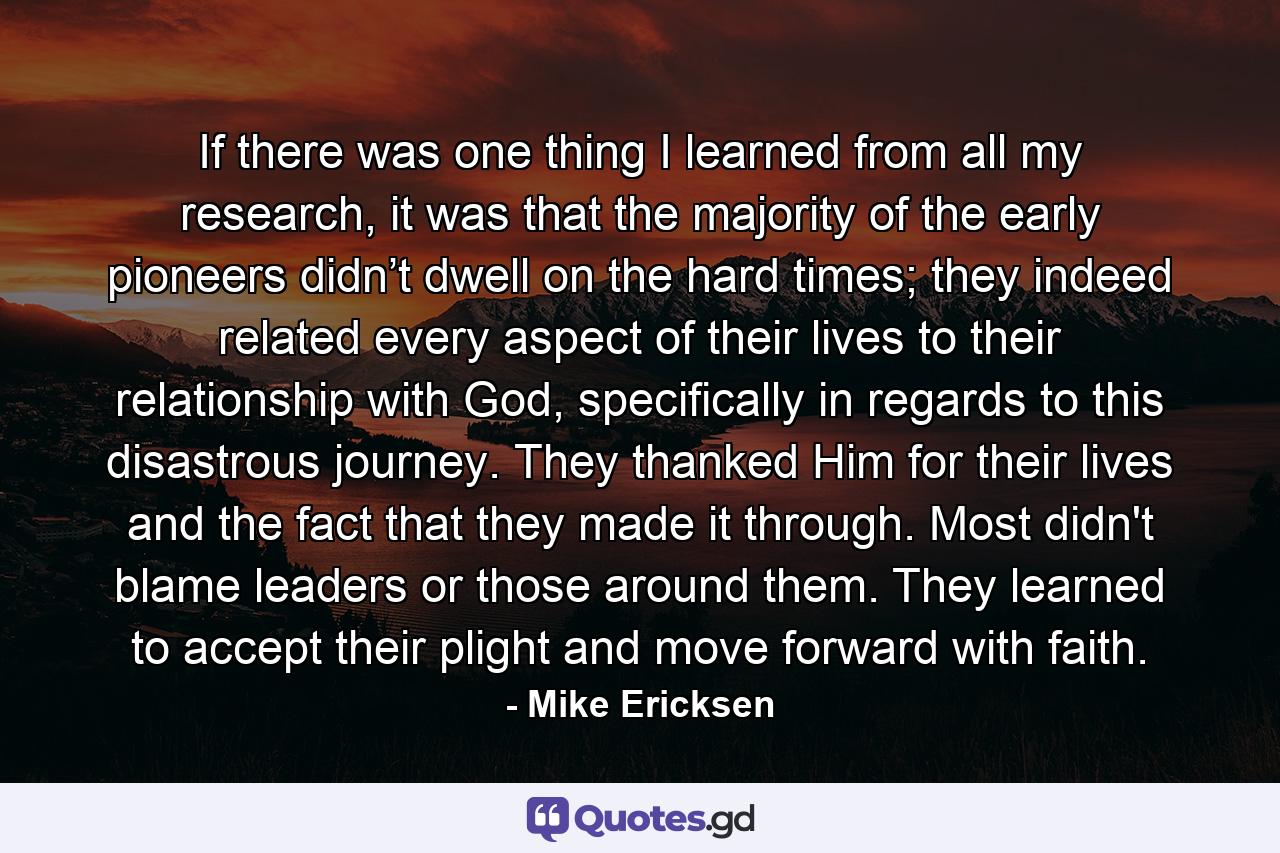 If there was one thing I learned from all my research, it was that the majority of the early pioneers didn’t dwell on the hard times; they indeed related every aspect of their lives to their relationship with God, specifically in regards to this disastrous journey. They thanked Him for their lives and the fact that they made it through. Most didn't blame leaders or those around them. They learned to accept their plight and move forward with faith. - Quote by Mike Ericksen