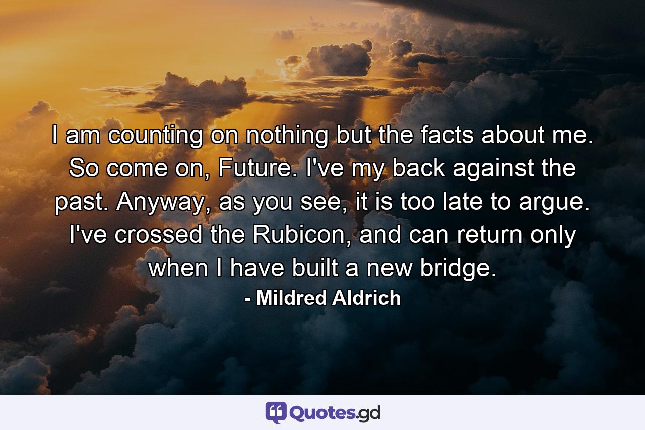 I am counting on nothing but the facts about me. So come on, Future. I've my back against the past. Anyway, as you see, it is too late to argue. I've crossed the Rubicon, and can return only when I have built a new bridge. - Quote by Mildred Aldrich