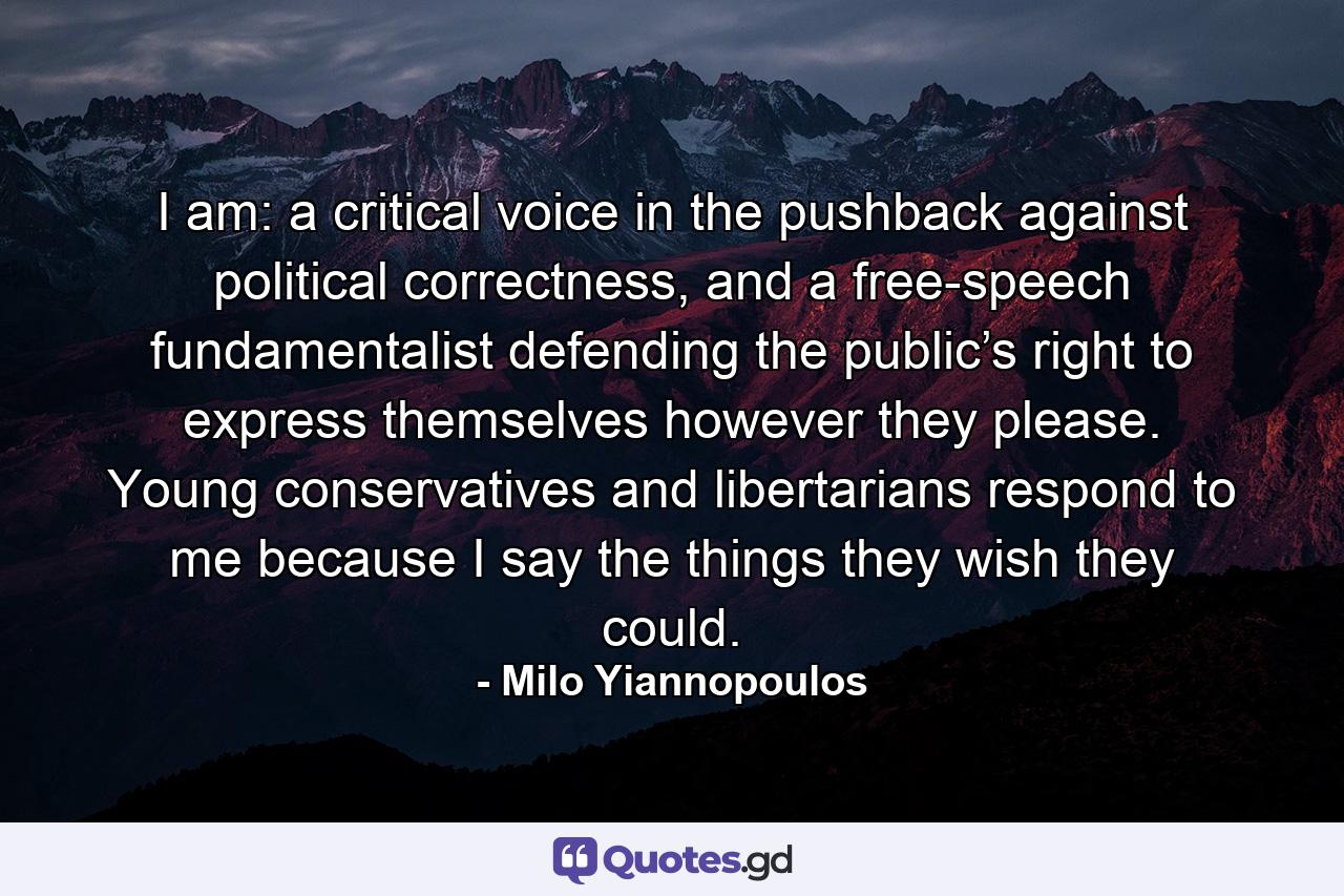 I am: a critical voice in the pushback against political correctness, and a free-speech fundamentalist defending the public’s right to express themselves however they please. Young conservatives and libertarians respond to me because I say the things they wish they could. - Quote by Milo Yiannopoulos