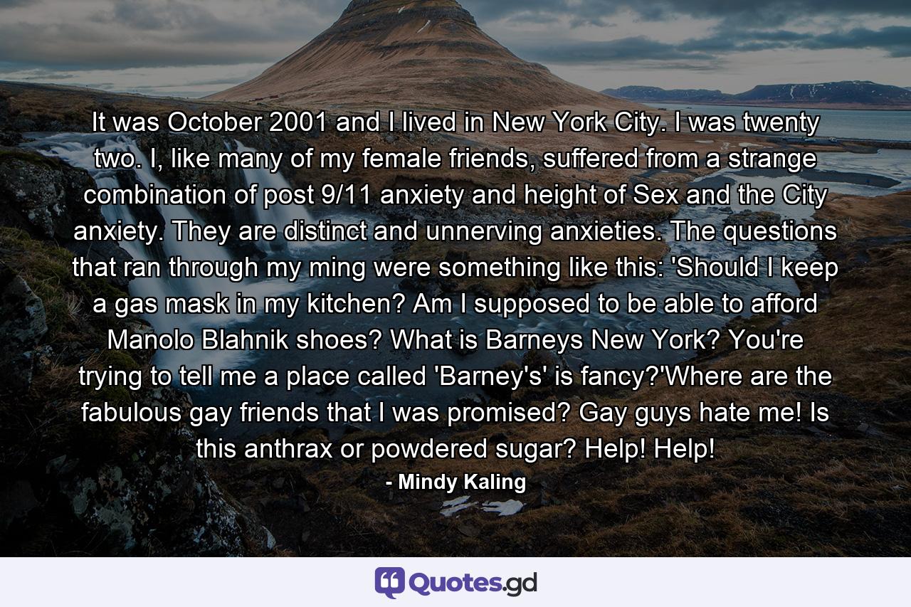 It was October 2001 and I lived in New York City. I was twenty two. I, like many of my female friends, suffered from a strange combination of post 9/11 anxiety and height of Sex and the City anxiety. They are distinct and unnerving anxieties. The questions that ran through my ming were something like this: 'Should I keep a gas mask in my kitchen? Am I supposed to be able to afford Manolo Blahnik shoes? What is Barneys New York? You're trying to tell me a place called 'Barney's' is fancy?'Where are the fabulous gay friends that I was promised? Gay guys hate me! Is this anthrax or powdered sugar? Help! Help! - Quote by Mindy Kaling