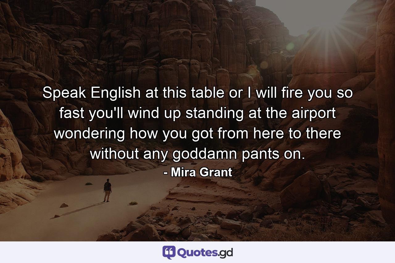 Speak English at this table or I will fire you so fast you'll wind up standing at the airport wondering how you got from here to there without any goddamn pants on. - Quote by Mira Grant