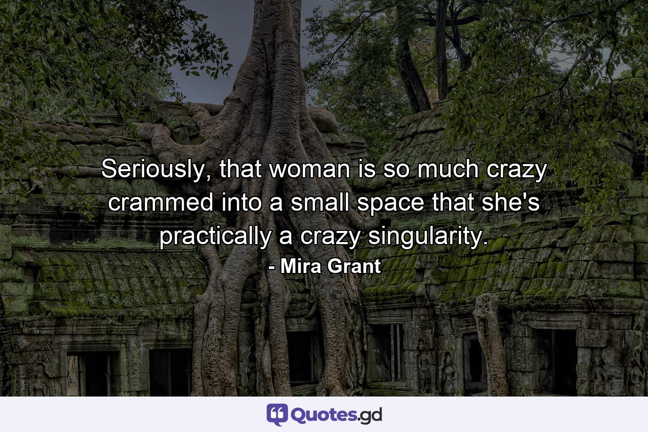 Seriously, that woman is so much crazy crammed into a small space that she's practically a crazy singularity. - Quote by Mira Grant