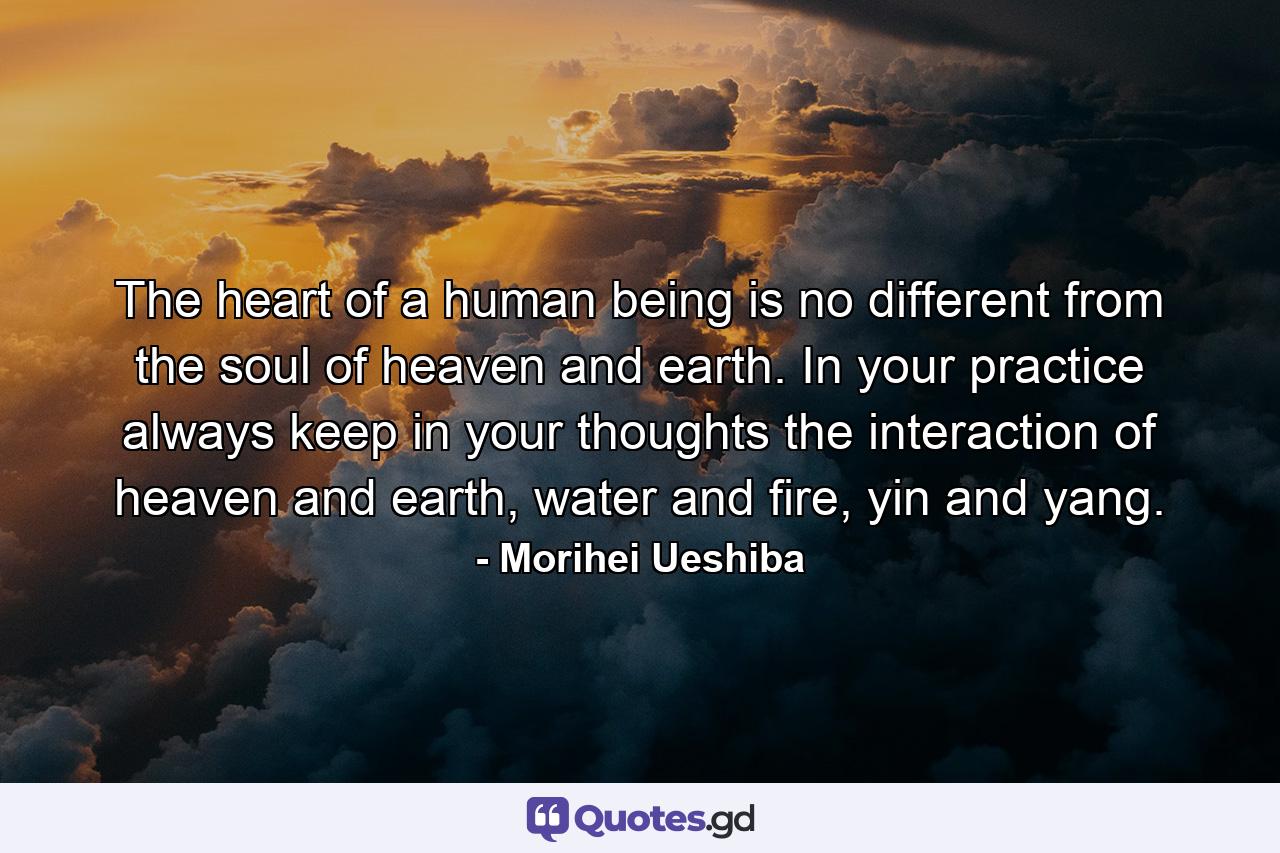 The heart of a human being is no different from the soul of heaven and earth. In your practice always keep in your thoughts the interaction of heaven and earth, water and fire, yin and yang. - Quote by Morihei Ueshiba