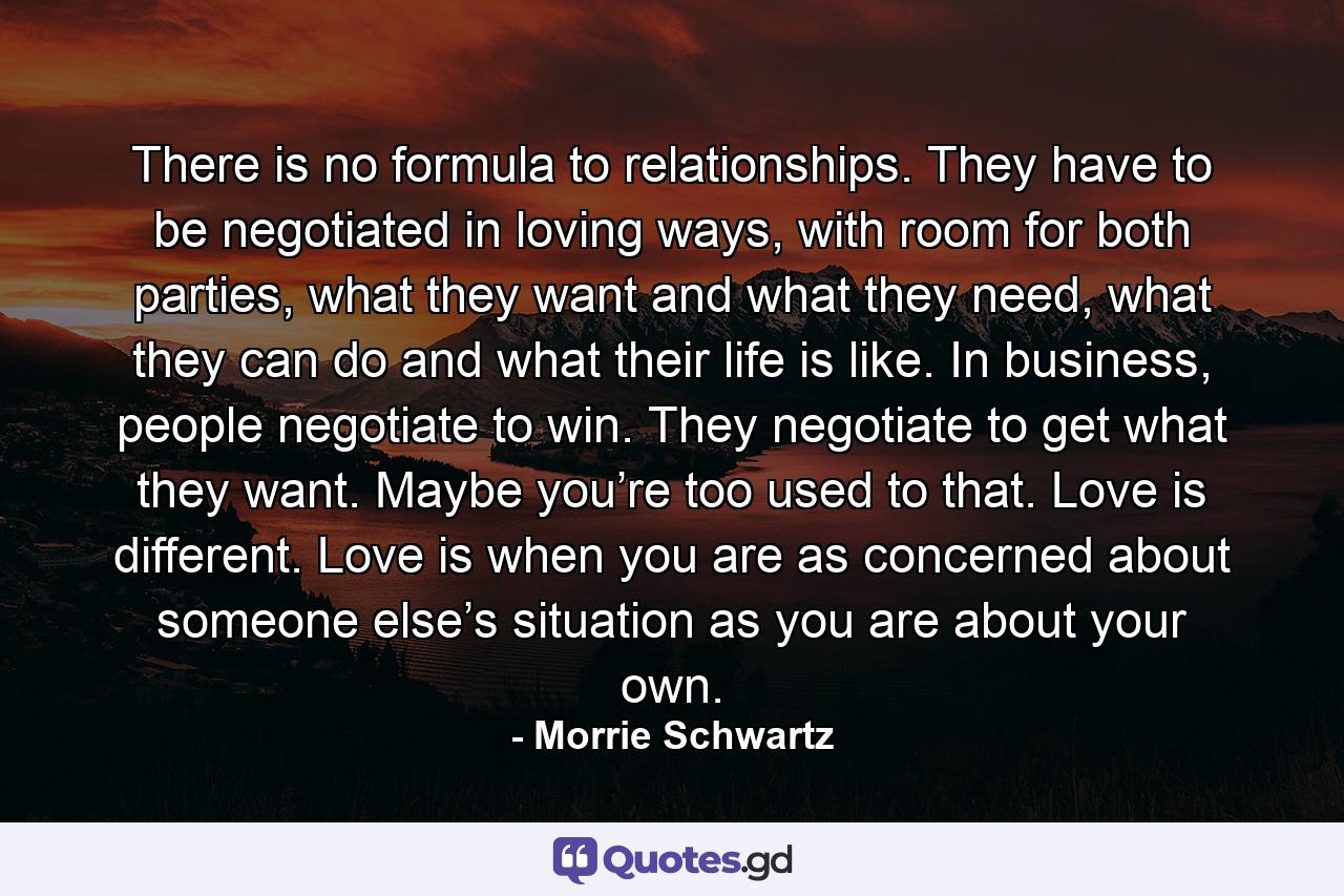 There is no formula to relationships. They have to be negotiated in loving ways, with room for both parties, what they want and what they need, what they can do and what their life is like. In business, people negotiate to win. They negotiate to get what they want. Maybe you’re too used to that. Love is different. Love is when you are as concerned about someone else’s situation as you are about your own. - Quote by Morrie Schwartz