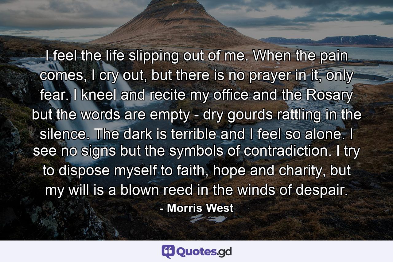 I feel the life slipping out of me. When the pain comes, I cry out, but there is no prayer in it, only fear. I kneel and recite my office and the Rosary but the words are empty - dry gourds rattling in the silence. The dark is terrible and I feel so alone. I see no signs but the symbols of contradiction. I try to dispose myself to faith, hope and charity, but my will is a blown reed in the winds of despair. - Quote by Morris West