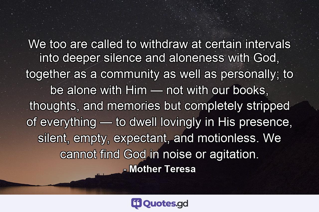 We too are called to withdraw at certain intervals into deeper silence and aloneness with God, together as a community as well as personally; to be alone with Him — not with our books, thoughts, and memories but completely stripped of everything — to dwell lovingly in His presence, silent, empty, expectant, and motionless. We cannot find God in noise or agitation. - Quote by Mother Teresa