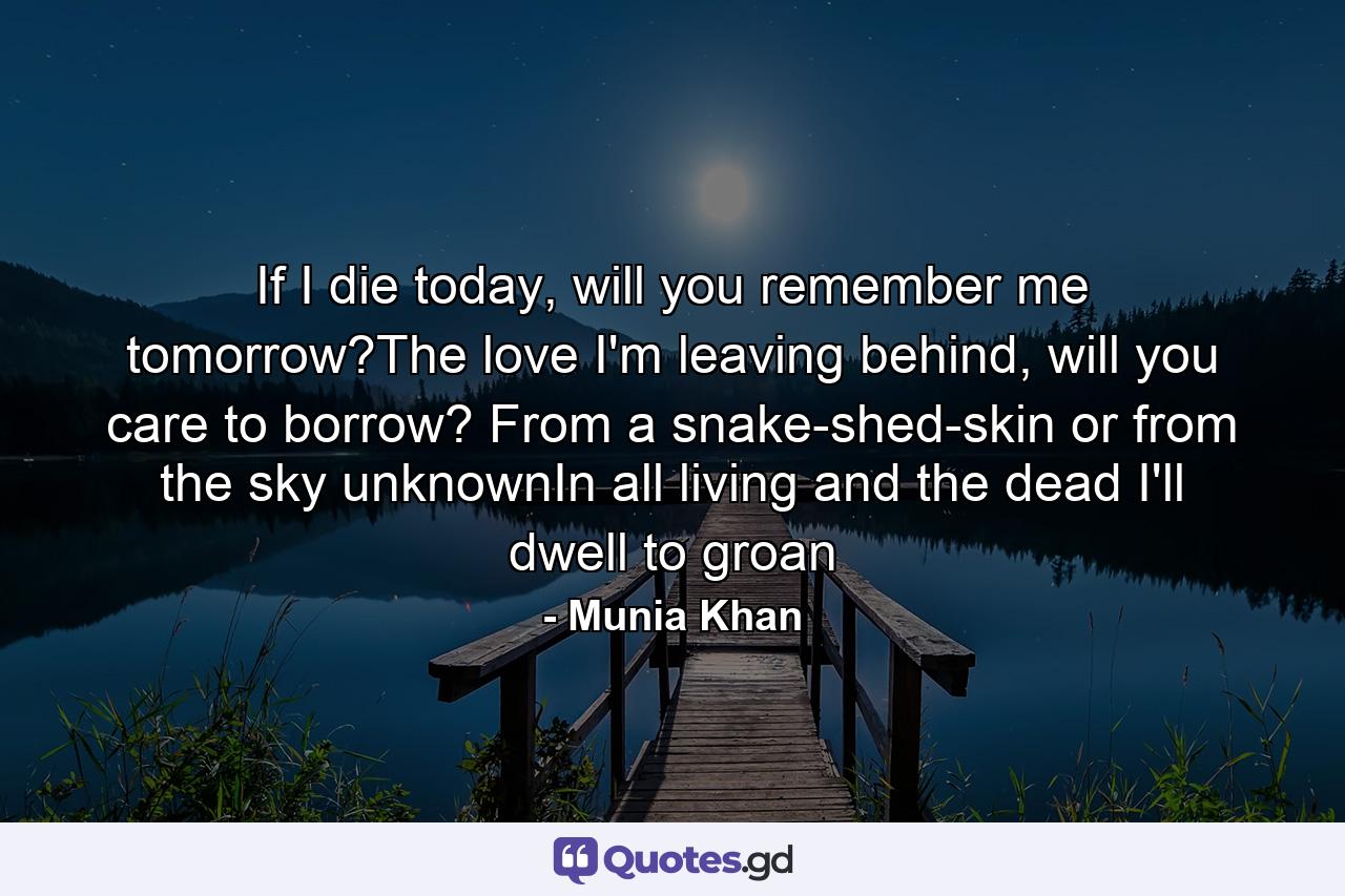 If I die today, will you remember me tomorrow?The love I'm leaving behind, will you care to borrow? From a snake-shed-skin or from the sky unknownIn all living and the dead I'll dwell to groan - Quote by Munia Khan