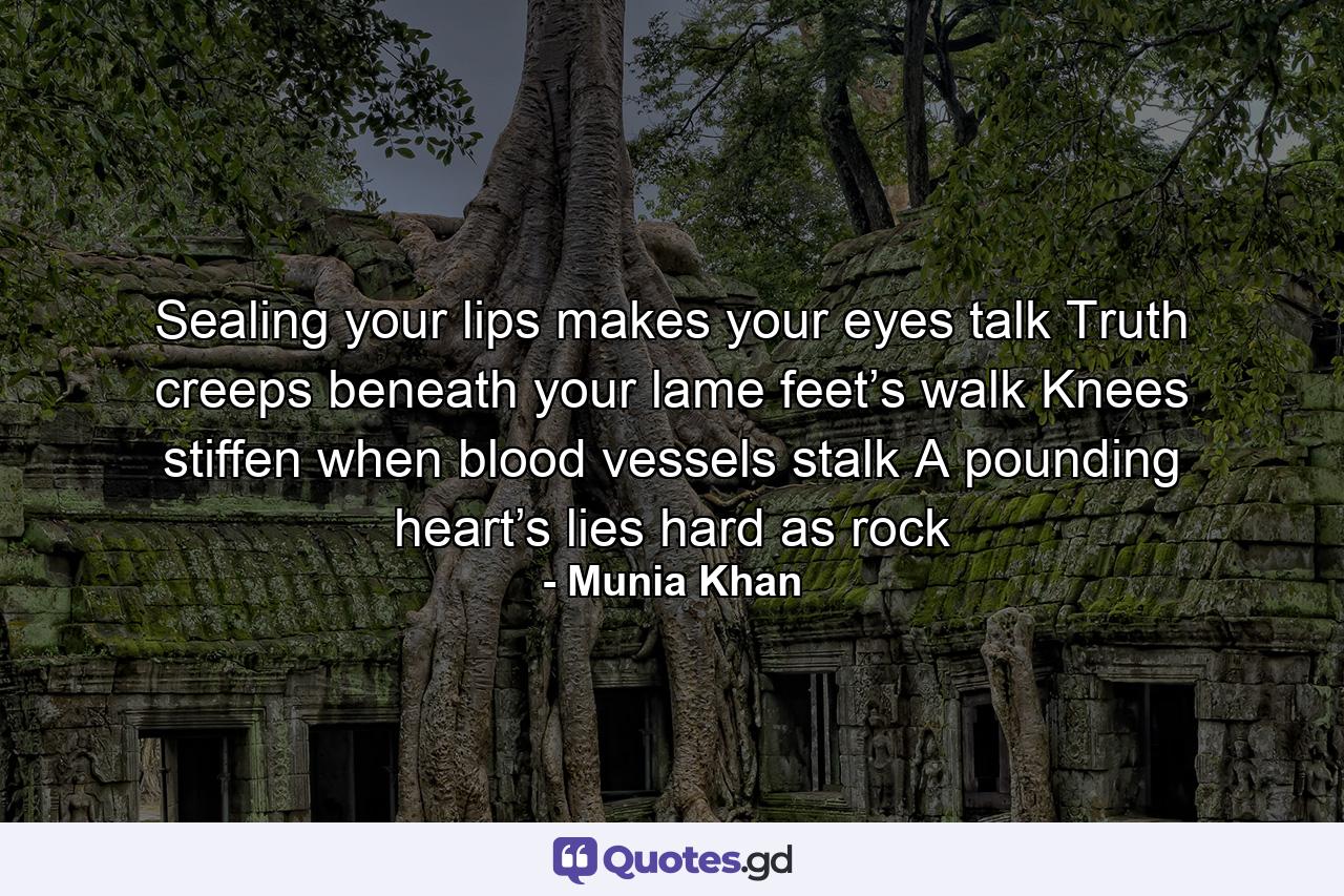 Sealing your lips makes your eyes talk Truth creeps beneath your lame feet’s walk Knees stiffen when blood vessels stalk A pounding heart’s lies hard as rock - Quote by Munia Khan