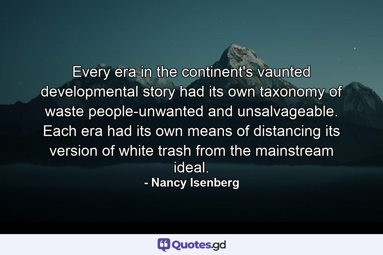 Every era in the continent's vaunted developmental story had its own taxonomy of waste people-unwanted and unsalvageable. Each era had its own means of distancing its version of white trash from the mainstream ideal. - Quote by Nancy Isenberg