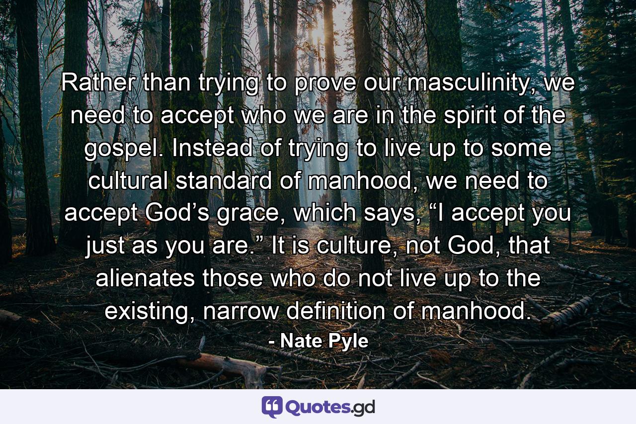 Rather than trying to prove our masculinity, we need to accept who we are in the spirit of the gospel. Instead of trying to live up to some cultural standard of manhood, we need to accept God’s grace, which says, “I accept you just as you are.” It is culture, not God, that alienates those who do not live up to the existing, narrow definition of manhood. - Quote by Nate Pyle