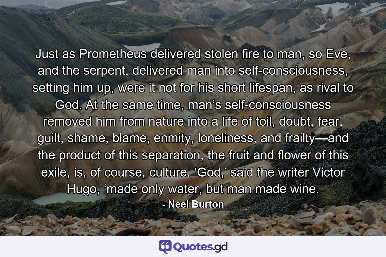 Just as Prometheus delivered stolen fire to man, so Eve, and the serpent, delivered man into self-consciousness, setting him up, were it not for his short lifespan, as rival to God. At the same time, man’s self-consciousness removed him from nature into a life of toil, doubt, fear, guilt, shame, blame, enmity, loneliness, and frailty—and the product of this separation, the fruit and flower of this exile, is, of course, culture. ‘God,’ said the writer Victor Hugo, ‘made only water, but man made wine. - Quote by Neel Burton