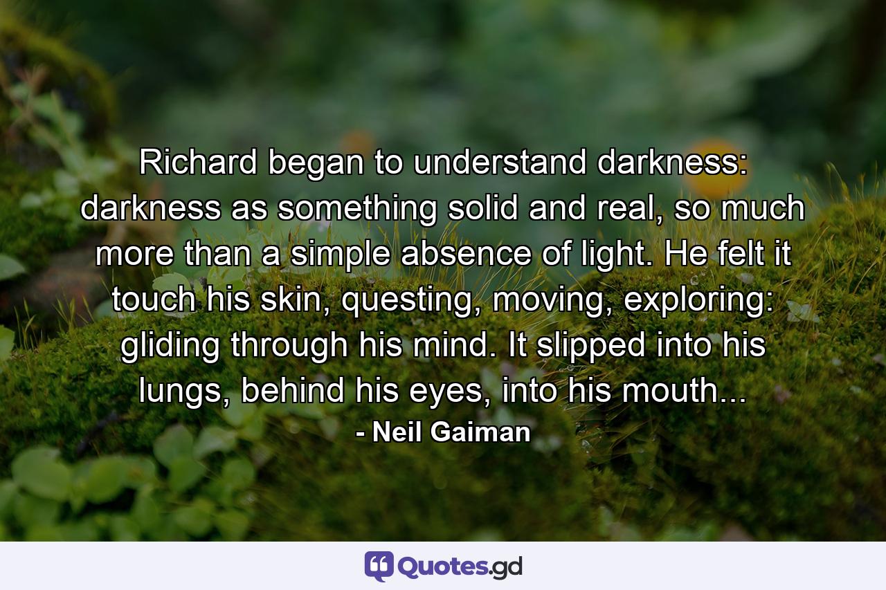 Richard began to understand darkness: darkness as something solid and real, so much more than a simple absence of light. He felt it touch his skin, questing, moving, exploring: gliding through his mind. It slipped into his lungs, behind his eyes, into his mouth... - Quote by Neil Gaiman