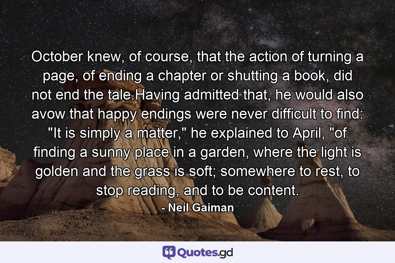 October knew, of course, that the action of turning a page, of ending a chapter or shutting a book, did not end the tale.Having admitted that, he would also avow that happy endings were never difficult to find: 