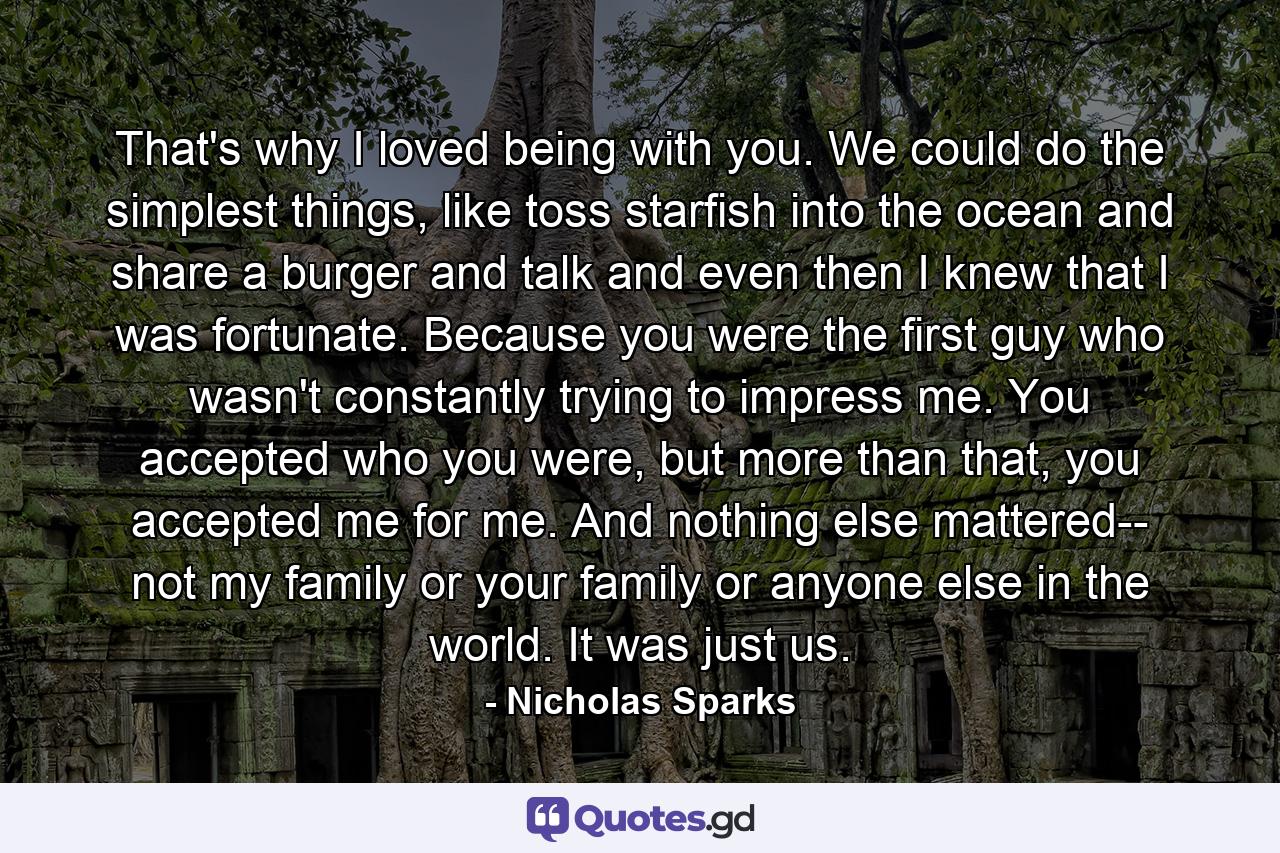 That's why I loved being with you. We could do the simplest things, like toss starfish into the ocean and share a burger and talk and even then I knew that I was fortunate. Because you were the first guy who wasn't constantly trying to impress me. You accepted who you were, but more than that, you accepted me for me. And nothing else mattered-- not my family or your family or anyone else in the world. It was just us. - Quote by Nicholas Sparks