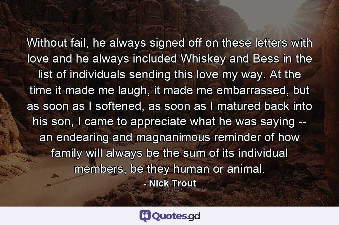 Without fail, he always signed off on these letters with love and he always included Whiskey and Bess in the list of individuals sending this love my way. At the time it made me laugh, it made me embarrassed, but as soon as I softened, as soon as I matured back into his son, I came to appreciate what he was saying -- an endearing and magnanimous reminder of how family will always be the sum of its individual members, be they human or animal. - Quote by Nick Trout