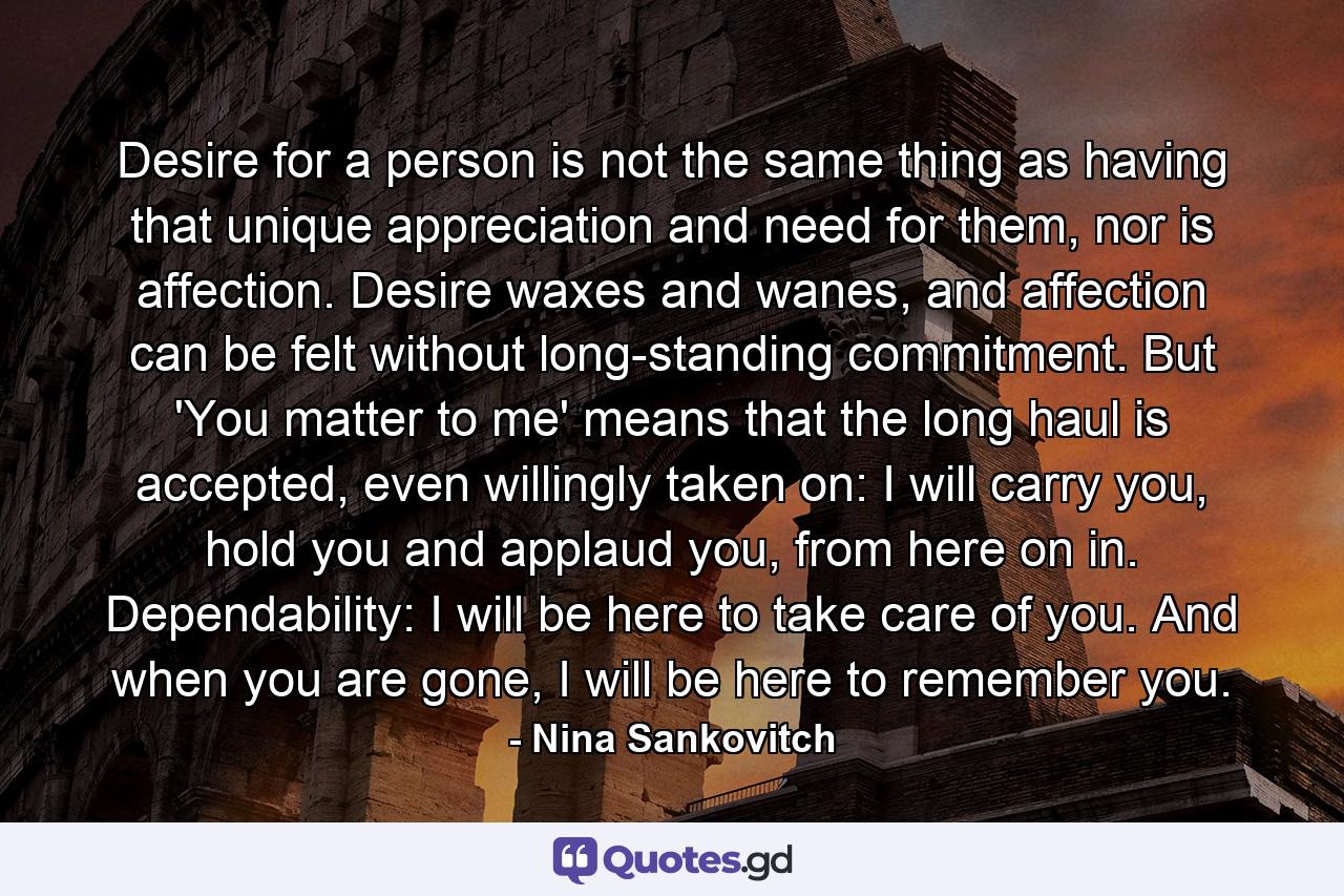 Desire for a person is not the same thing as having that unique appreciation and need for them, nor is affection. Desire waxes and wanes, and affection can be felt without long-standing commitment. But 'You matter to me' means that the long haul is accepted, even willingly taken on: I will carry you, hold you and applaud you, from here on in. Dependability: I will be here to take care of you. And when you are gone, I will be here to remember you. - Quote by Nina Sankovitch