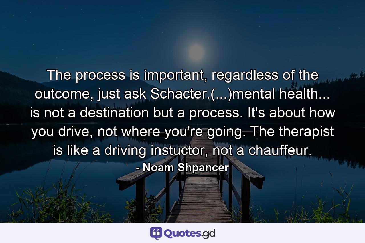 The process is important, regardless of the outcome, just ask Schacter.(...)mental health... is not a destination but a process. It's about how you drive, not where you're going. The therapist is like a driving instuctor, not a chauffeur. - Quote by Noam Shpancer