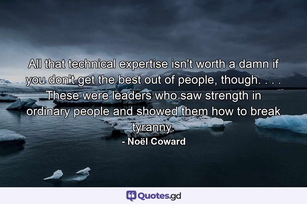 All that technical expertise isn't worth a damn if you don't get the best out of people, though. . . . These were leaders who saw strength in ordinary people and showed them how to break tyranny. - Quote by Noël Coward