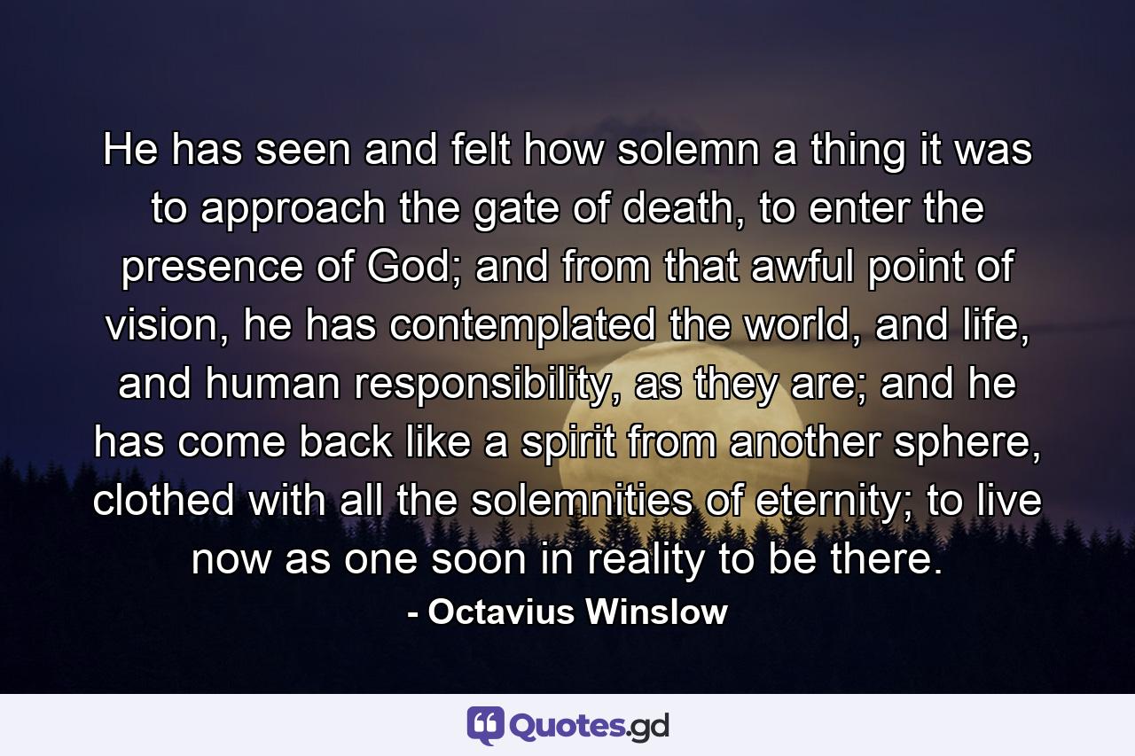 He has seen and felt how solemn a thing it was to approach the gate of death, to enter the presence of God; and from that awful point of vision, he has contemplated the world, and life, and human responsibility, as they are; and he has come back like a spirit from another sphere, clothed with all the solemnities of eternity; to live now as one soon in reality to be there. - Quote by Octavius Winslow