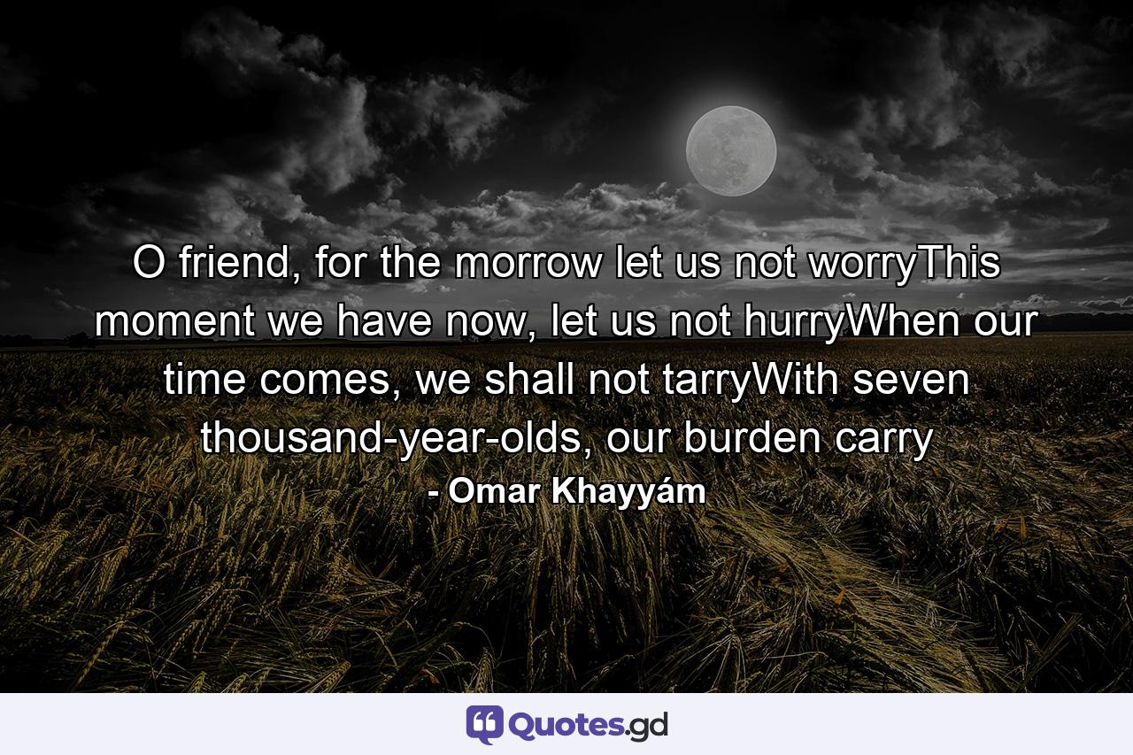 O friend, for the morrow let us not worryThis moment we have now, let us not hurryWhen our time comes, we shall not tarryWith seven thousand-year-olds, our burden carry - Quote by Omar Khayyám