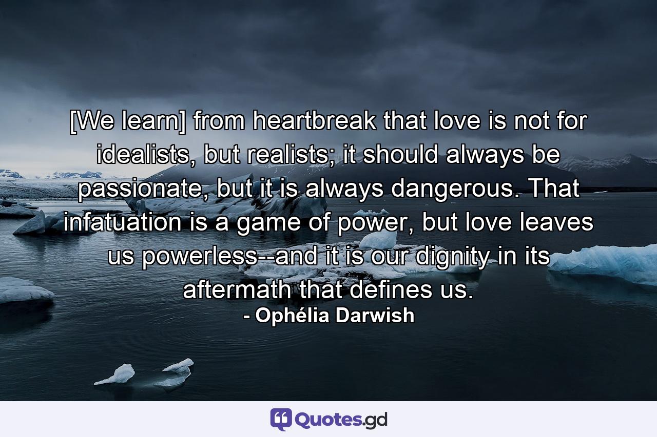 [We learn] from heartbreak that love is not for idealists, but realists; it should always be passionate, but it is always dangerous. That infatuation is a game of power, but love leaves us powerless--and it is our dignity in its aftermath that defines us. - Quote by Ophélia Darwish