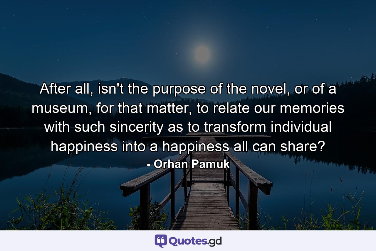 After all, isn't the purpose of the novel, or of a museum, for that matter, to relate our memories with such sincerity as to transform individual happiness into a happiness all can share? - Quote by Orhan Pamuk