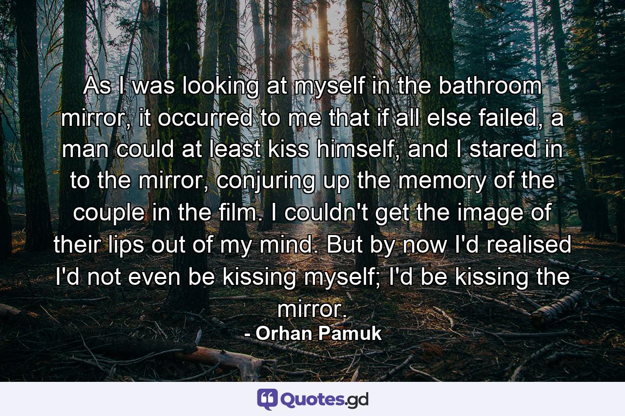 As I was looking at myself in the bathroom mirror, it occurred to me that if all else failed, a man could at least kiss himself, and I stared in to the mirror, conjuring up the memory of the couple in the film. I couldn't get the image of their lips out of my mind. But by now I'd realised I'd not even be kissing myself; I'd be kissing the mirror. - Quote by Orhan Pamuk