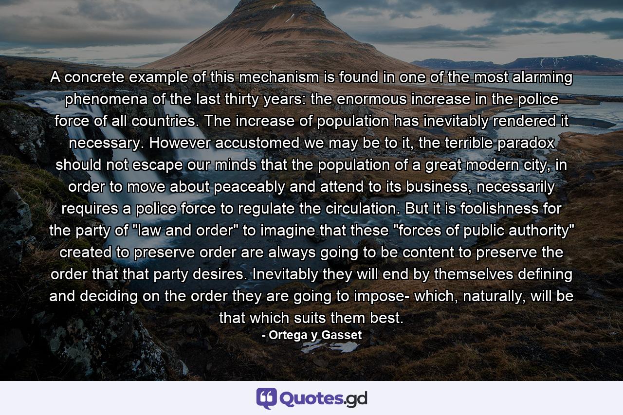 A concrete example of this mechanism is found in one of the most alarming phenomena of the last thirty years: the enormous increase in the police force of all countries. The increase of population has inevitably rendered it necessary. However accustomed we may be to it, the terrible paradox should not escape our minds that the population of a great modern city, in order to move about peaceably and attend to its business, necessarily requires a police force to regulate the circulation. But it is foolishness for the party of 