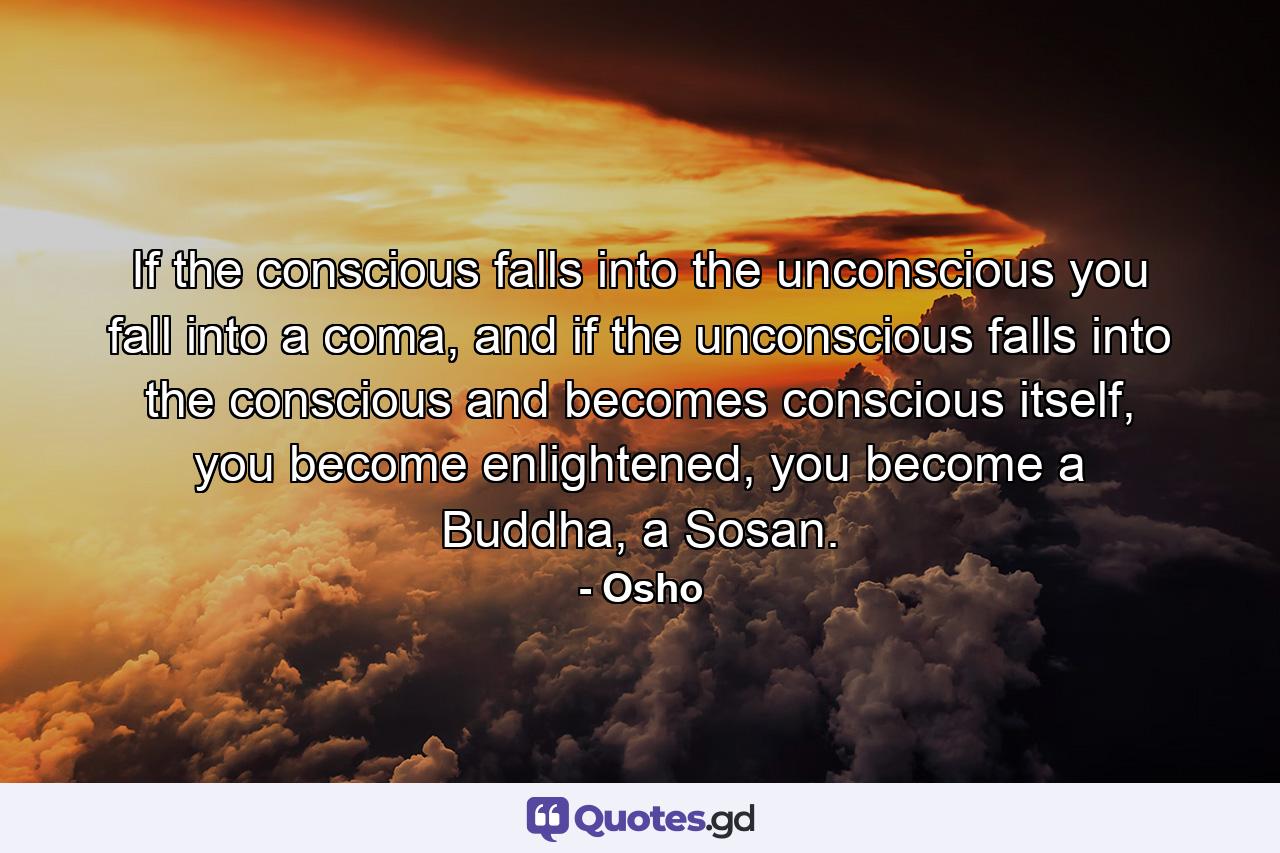 If the conscious falls into the unconscious you fall into a coma, and if the unconscious falls into the conscious and becomes conscious itself, you become enlightened, you become a Buddha, a Sosan. - Quote by Osho