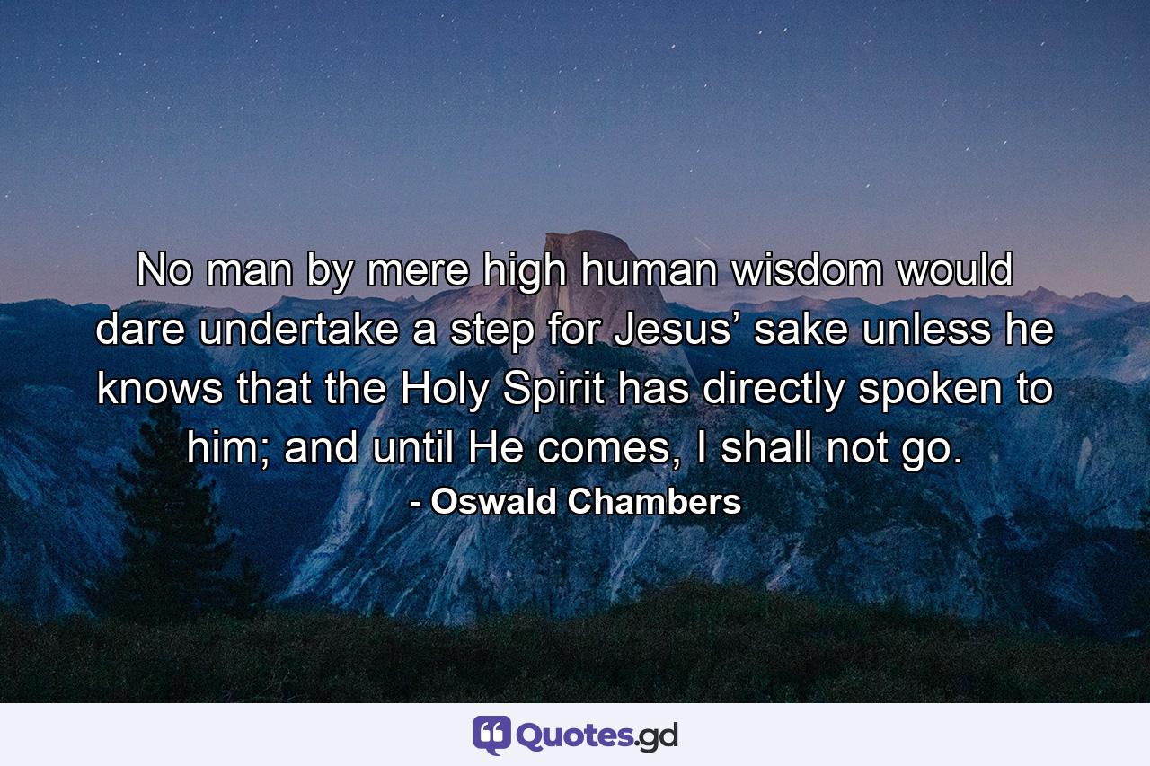 No man by mere high human wisdom would dare undertake a step for Jesus’ sake unless he knows that the Holy Spirit has directly spoken to him; and until He comes, I shall not go. - Quote by Oswald Chambers