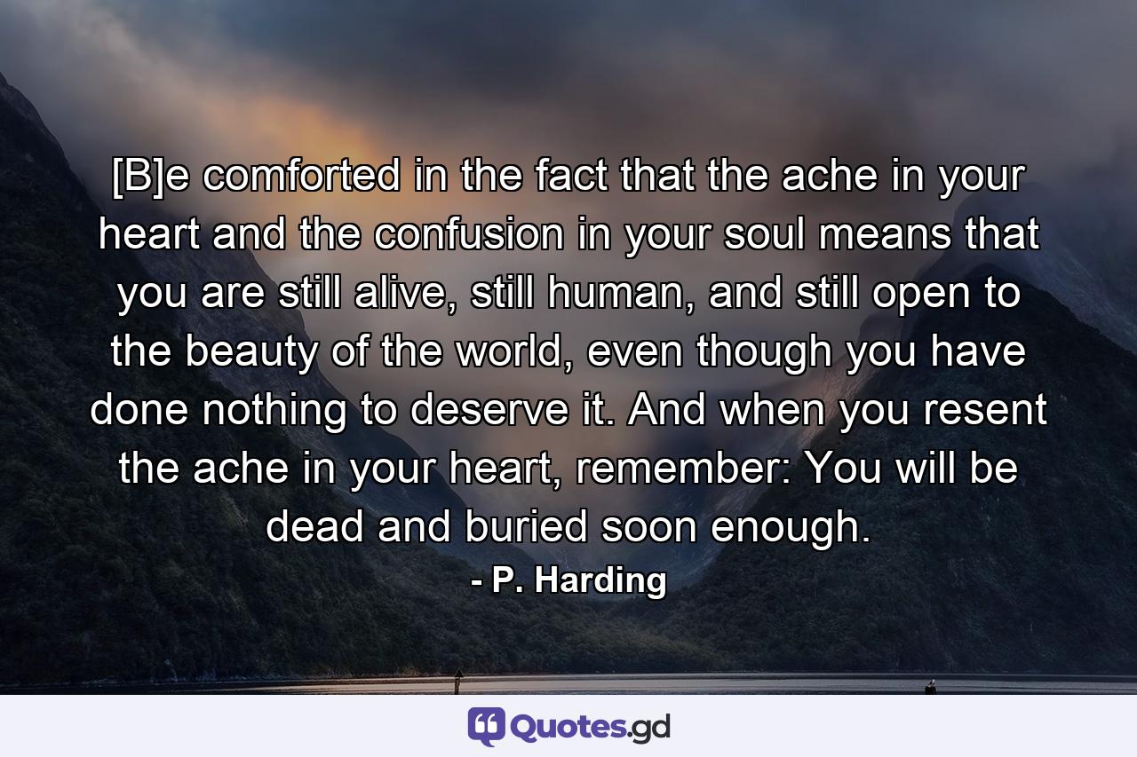 [B]e comforted in the fact that the ache in your heart and the confusion in your soul means that you are still alive, still human, and still open to the beauty of the world, even though you have done nothing to deserve it. And when you resent the ache in your heart, remember: You will be dead and buried soon enough. - Quote by P. Harding