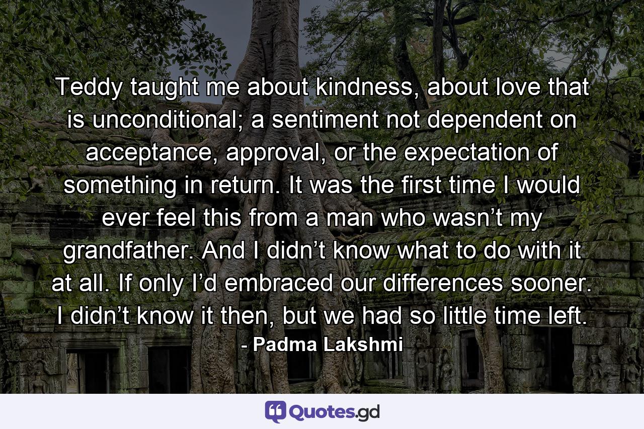 Teddy taught me about kindness, about love that is unconditional; a sentiment not dependent on acceptance, approval, or the expectation of something in return. It was the first time I would ever feel this from a man who wasn’t my grandfather. And I didn’t know what to do with it at all. If only I’d embraced our differences sooner. I didn’t know it then, but we had so little time left. - Quote by Padma Lakshmi