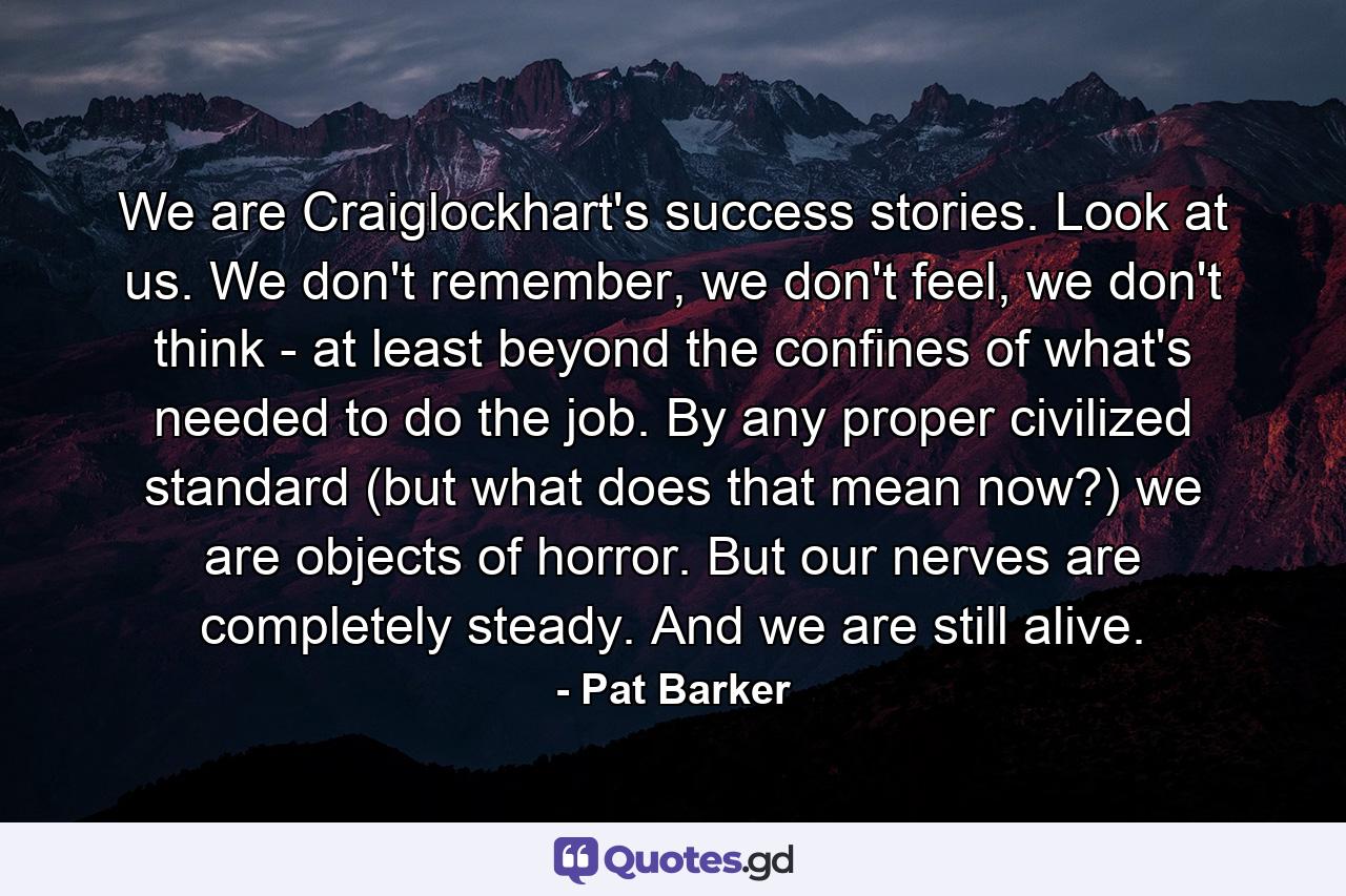 We are Craiglockhart's success stories. Look at us. We don't remember, we don't feel, we don't think - at least beyond the confines of what's needed to do the job. By any proper civilized standard (but what does that mean now?) we are objects of horror. But our nerves are completely steady. And we are still alive. - Quote by Pat Barker