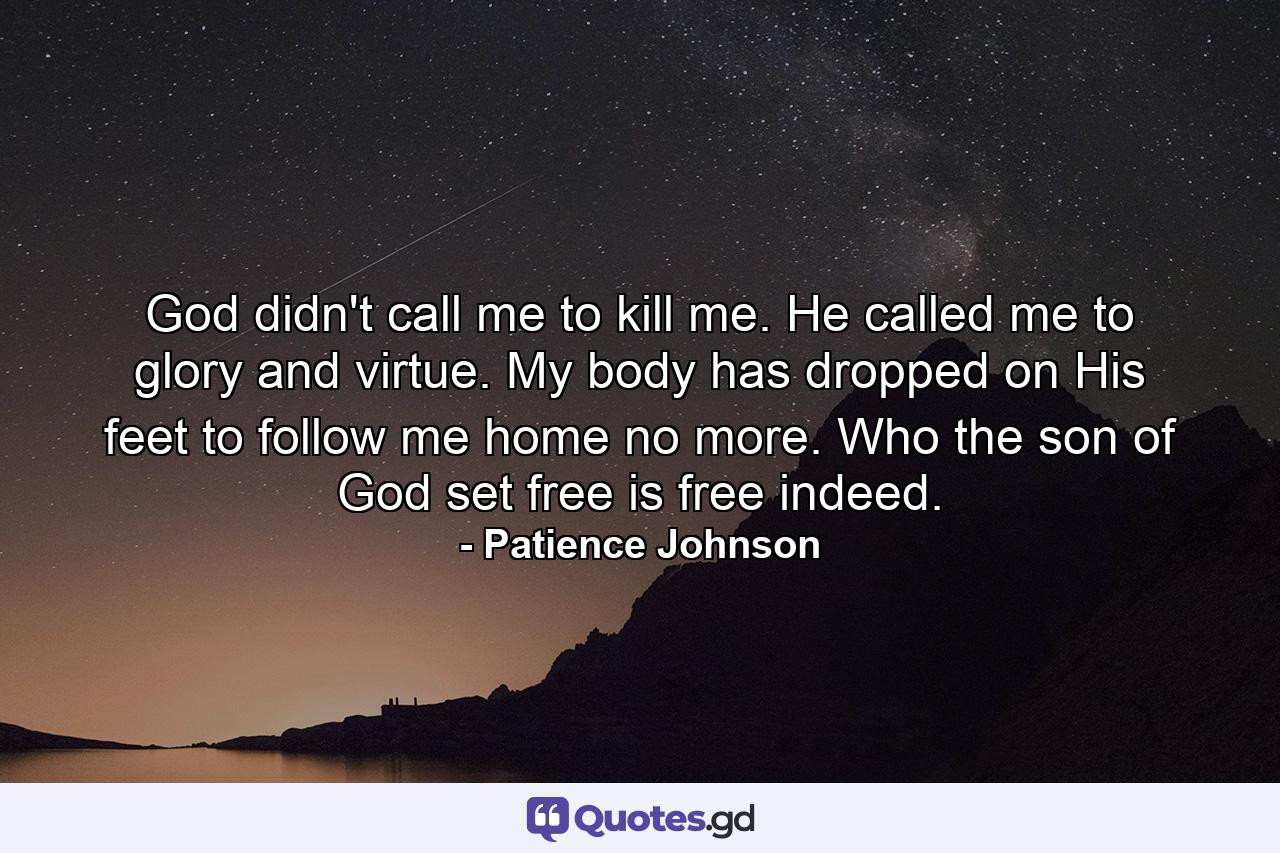 God didn't call me to kill me. He called me to glory and virtue. My body has dropped on His feet to follow me home no more. Who the son of God set free is free indeed. - Quote by Patience Johnson