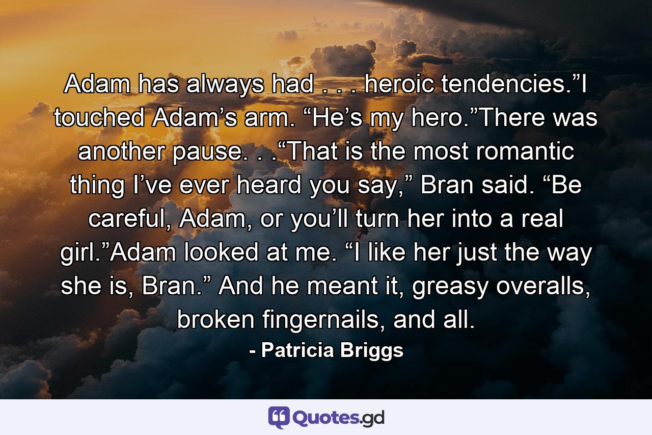 Adam has always had . . . heroic tendencies.”I touched Adam’s arm. “He’s my hero.”There was another pause. . .“That is the most romantic thing I’ve ever heard you say,” Bran said. “Be careful, Adam, or you’ll turn her into a real girl.”Adam looked at me. “I like her just the way she is, Bran.” And he meant it, greasy overalls, broken fingernails, and all. - Quote by Patricia Briggs