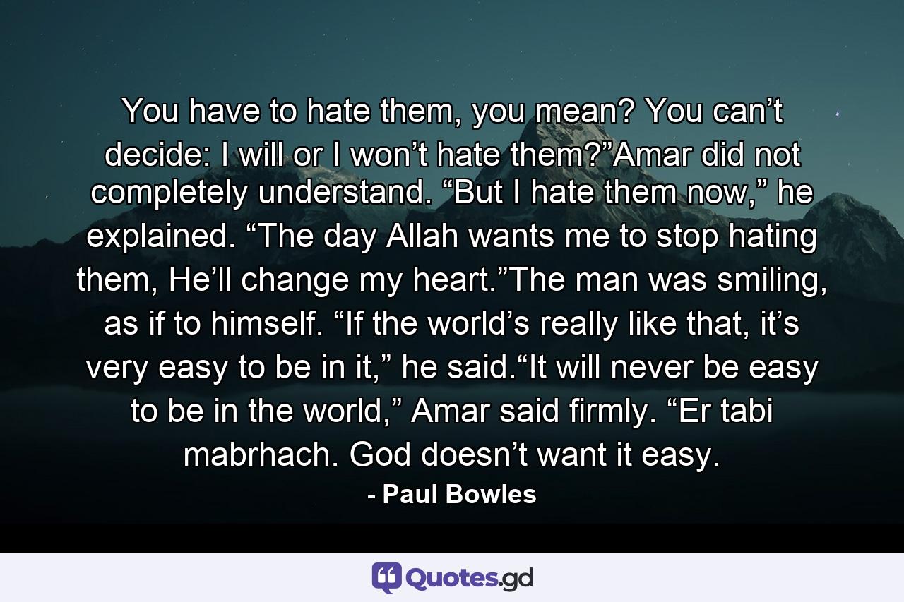 You have to hate them, you mean? You can’t decide: I will or I won’t hate them?”Amar did not completely understand. “But I hate them now,” he explained. “The day Allah wants me to stop hating them, He’ll change my heart.”The man was smiling, as if to himself. “If the world’s really like that, it’s very easy to be in it,” he said.“It will never be easy to be in the world,” Amar said firmly. “Er tabi mabrhach. God doesn’t want it easy. - Quote by Paul Bowles