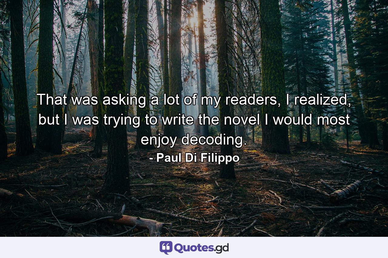 That was asking a lot of my readers, I realized, but I was trying to write the novel I would most enjoy decoding. - Quote by Paul Di Filippo