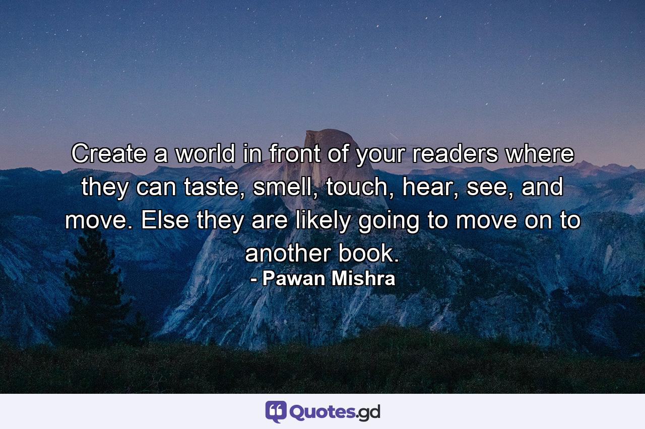 Create a world in front of your readers where they can taste, smell, touch, hear, see, and move. Else they are likely going to move on to another book. - Quote by Pawan Mishra